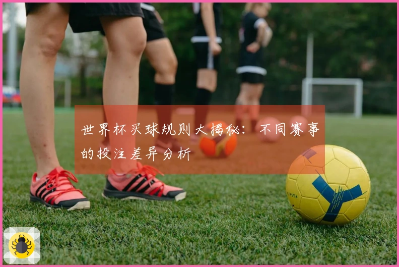 世界杯买球规则大揭秘：不同赛事的投注差异分析