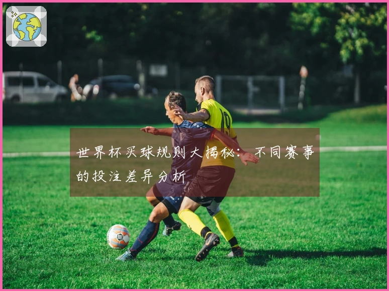 世界杯买球规则大揭秘：不同赛事的投注差异分析