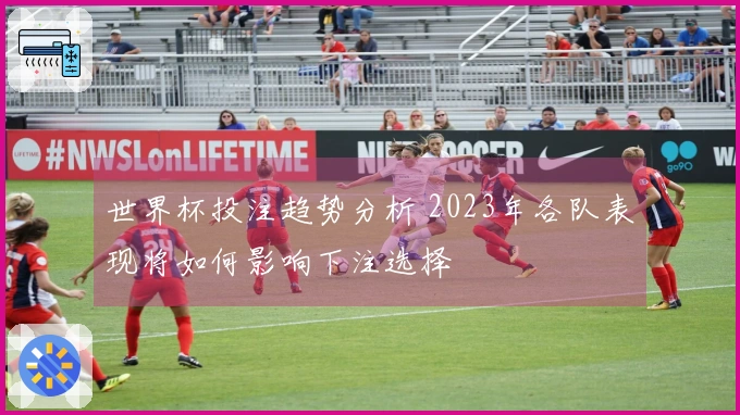 世界杯投注趋势分析 2023年各队表现将如何影响下注选择